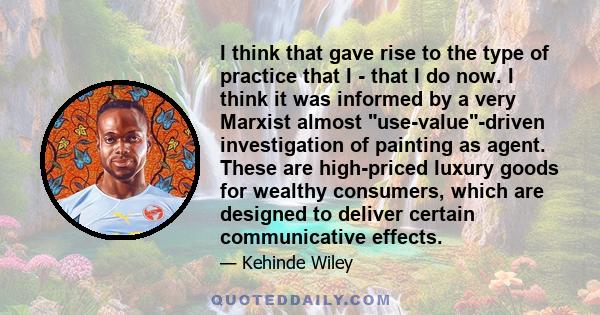 I think that gave rise to the type of practice that I - that I do now. I think it was informed by a very Marxist almost use-value-driven investigation of painting as agent. These are high-priced luxury goods for wealthy 