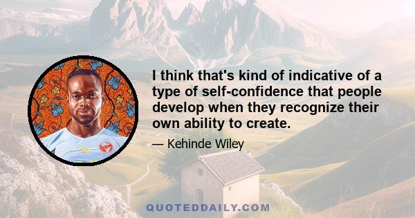 I think that's kind of indicative of a type of self-confidence that people develop when they recognize their own ability to create.