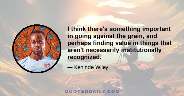 I think there's something important in going against the grain, and perhaps finding value in things that aren't necessarily institutionally recognized.