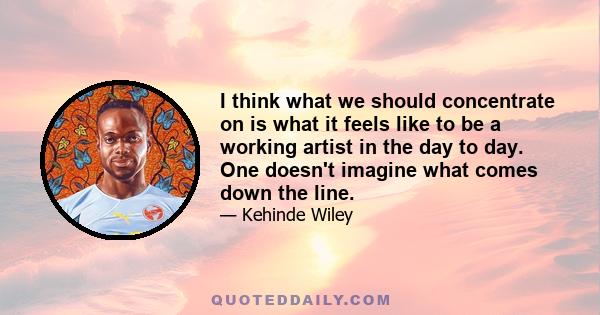 I think what we should concentrate on is what it feels like to be a working artist in the day to day. One doesn't imagine what comes down the line.