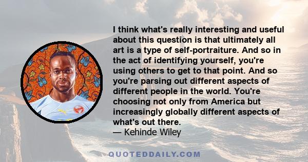 I think what's really interesting and useful about this question is that ultimately all art is a type of self-portraiture. And so in the act of identifying yourself, you're using others to get to that point. And so