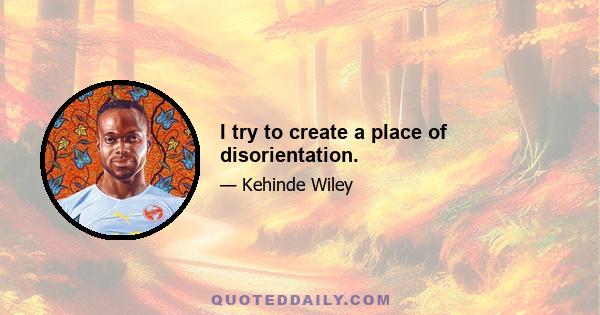 I try to create a place of disorientation.