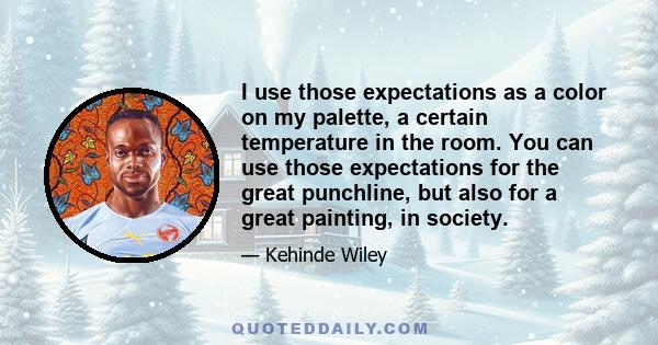 I use those expectations as a color on my palette, a certain temperature in the room. You can use those expectations for the great punchline, but also for a great painting, in society.