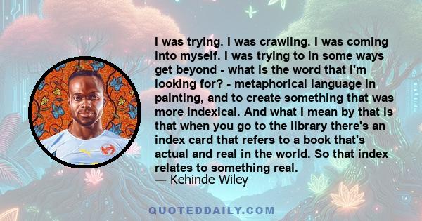 I was trying. I was crawling. I was coming into myself. I was trying to in some ways get beyond - what is the word that I'm looking for? - metaphorical language in painting, and to create something that was more