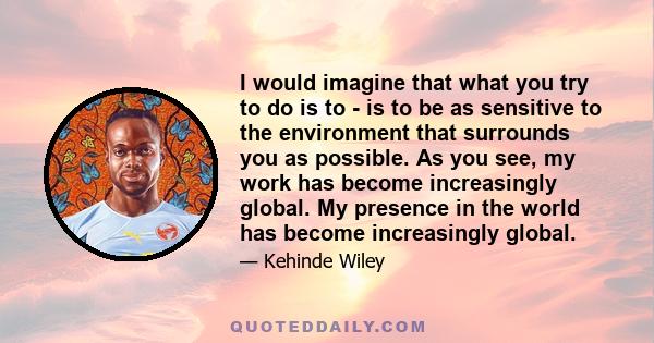 I would imagine that what you try to do is to - is to be as sensitive to the environment that surrounds you as possible. As you see, my work has become increasingly global. My presence in the world has become