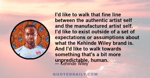 I'd like to walk that fine line between the authentic artist self and the manufactured artist self. I'd like to exist outside of a set of expectations or assumptions about what the Kehinde Wiley brand is. And I'd like