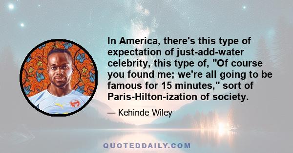 In America, there's this type of expectation of just-add-water celebrity, this type of, Of course you found me; we're all going to be famous for 15 minutes, sort of Paris-Hilton-ization of society.