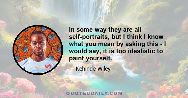 In some way they are all self-portraits, but I think I know what you mean by asking this - I would say, it is too idealistic to paint yourself.