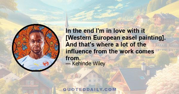 In the end I'm in love with it [Western European easel painting]. And that's where a lot of the influence from the work comes from.