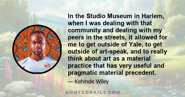 In the Studio Museum in Harlem, when I was dealing with that community and dealing with my peers in the streets, it allowed for me to get outside of Yale, to get outside of art-speak, and to really think about art as a