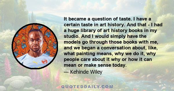 It became a question of taste. I have a certain taste in art history. And that - I had a huge library of art history books in my studio. And I would simply have the models go through those books with me, and we began a