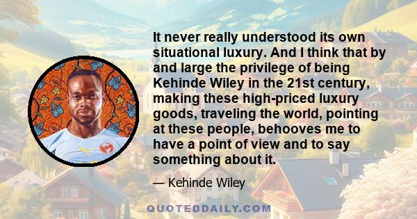 It never really understood its own situational luxury. And I think that by and large the privilege of being Kehinde Wiley in the 21st century, making these high-priced luxury goods, traveling the world, pointing at