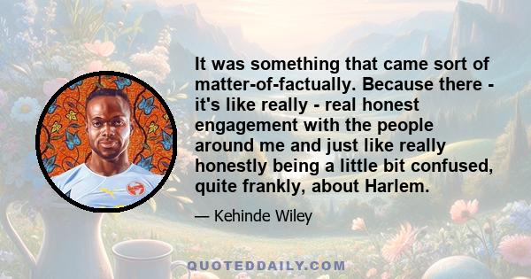 It was something that came sort of matter-of-factually. Because there - it's like really - real honest engagement with the people around me and just like really honestly being a little bit confused, quite frankly, about 