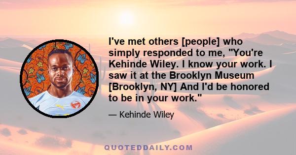 I've met others [people] who simply responded to me, You're Kehinde Wiley. I know your work. I saw it at the Brooklyn Museum [Brooklyn, NY] And I'd be honored to be in your work.