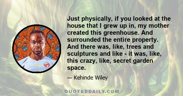 Just physically, if you looked at the house that I grew up in, my mother created this greenhouse. And surrounded the entire property. And there was, like, trees and sculptures and like - it was, like, this crazy, like,