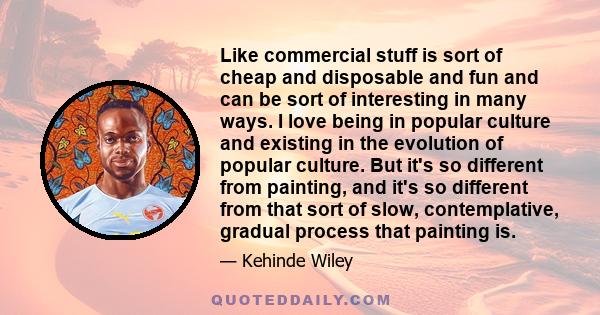 Like commercial stuff is sort of cheap and disposable and fun and can be sort of interesting in many ways. I love being in popular culture and existing in the evolution of popular culture. But it's so different from