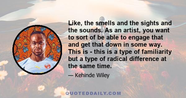 Like, the smells and the sights and the sounds. As an artist, you want to sort of be able to engage that and get that down in some way. This is - this is a type of familiarity but a type of radical difference at the