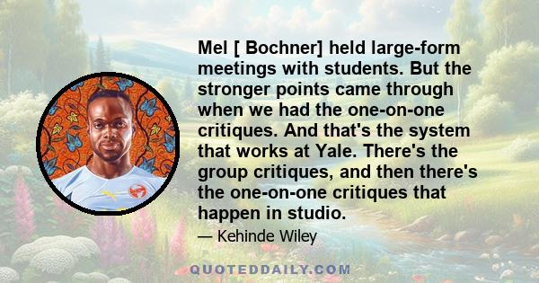 Mel [ Bochner] held large-form meetings with students. But the stronger points came through when we had the one-on-one critiques. And that's the system that works at Yale. There's the group critiques, and then there's