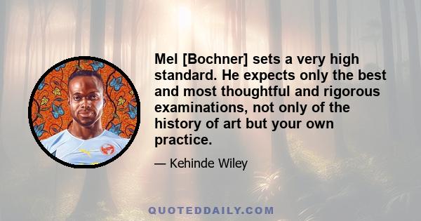 Mel [Bochner] sets a very high standard. He expects only the best and most thoughtful and rigorous examinations, not only of the history of art but your own practice.