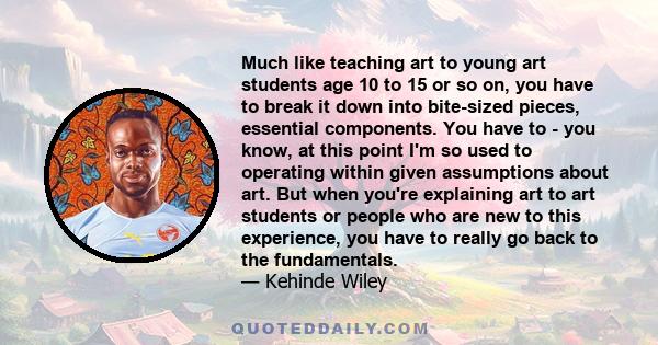 Much like teaching art to young art students age 10 to 15 or so on, you have to break it down into bite-sized pieces, essential components. You have to - you know, at this point I'm so used to operating within given