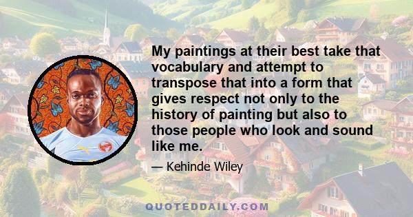 My paintings at their best take that vocabulary and attempt to transpose that into a form that gives respect not only to the history of painting but also to those people who look and sound like me.