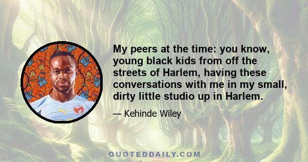 My peers at the time: you know, young black kids from off the streets of Harlem, having these conversations with me in my small, dirty little studio up in Harlem.