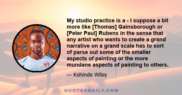 My studio practice is a - I suppose a bit more like [Thomas] Gainsborough or [Peter Paul] Rubens in the sense that any artist who wants to create a grand narrative on a grand scale has to sort of parse out some of the