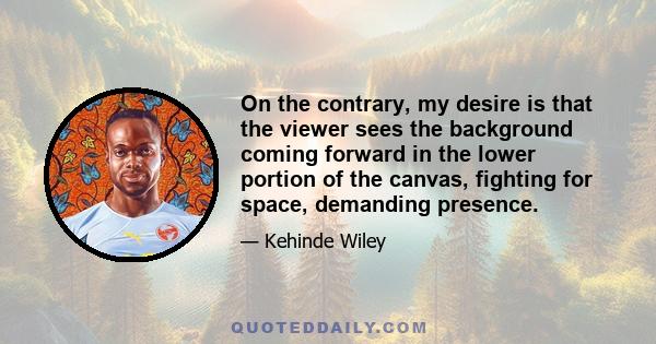 On the contrary, my desire is that the viewer sees the background coming forward in the lower portion of the canvas, fighting for space, demanding presence.