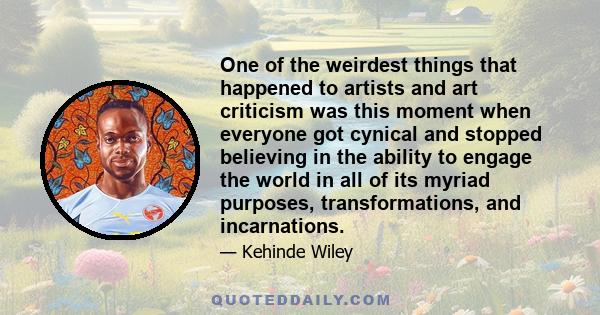 One of the weirdest things that happened to artists and art criticism was this moment when everyone got cynical and stopped believing in the ability to engage the world in all of its myriad purposes, transformations,