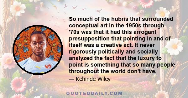 So much of the hubris that surrounded conceptual art in the 1950s through '70s was that it had this arrogant presupposition that pointing in and of itself was a creative act. It never rigorously politically and socially 