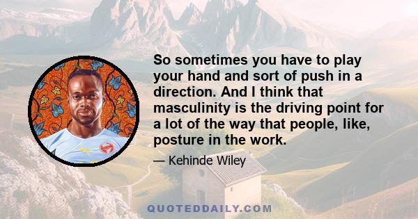 So sometimes you have to play your hand and sort of push in a direction. And I think that masculinity is the driving point for a lot of the way that people, like, posture in the work.