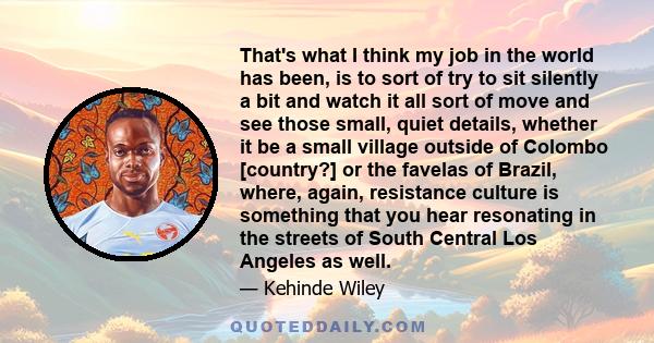 That's what I think my job in the world has been, is to sort of try to sit silently a bit and watch it all sort of move and see those small, quiet details, whether it be a small village outside of Colombo [country?] or