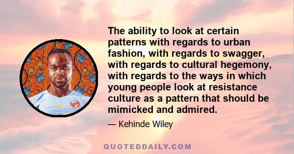 The ability to look at certain patterns with regards to urban fashion, with regards to swagger, with regards to cultural hegemony, with regards to the ways in which young people look at resistance culture as a pattern