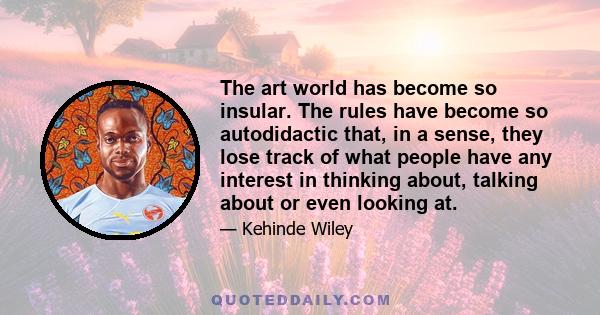 The art world has become so insular. The rules have become so autodidactic that, in a sense, they lose track of what people have any interest in thinking about, talking about or even looking at.