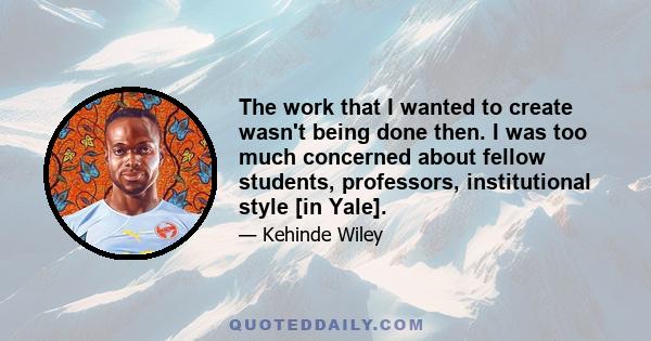 The work that I wanted to create wasn't being done then. I was too much concerned about fellow students, professors, institutional style [in Yale].