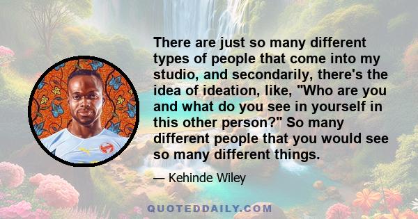 There are just so many different types of people that come into my studio, and secondarily, there's the idea of ideation, like, Who are you and what do you see in yourself in this other person? So many different people