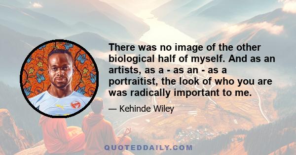 There was no image of the other biological half of myself. And as an artists, as a - as an - as a portraitist, the look of who you are was radically important to me.