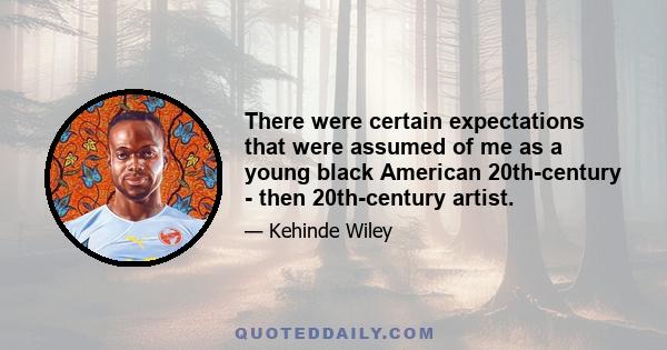 There were certain expectations that were assumed of me as a young black American 20th-century - then 20th-century artist.