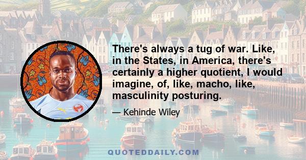 There's always a tug of war. Like, in the States, in America, there's certainly a higher quotient, I would imagine, of, like, macho, like, masculinity posturing.