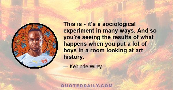 This is - it's a sociological experiment in many ways. And so you're seeing the results of what happens when you put a lot of boys in a room looking at art history.