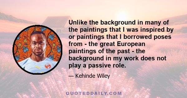 Unlike the background in many of the paintings that I was inspired by or paintings that I borrowed poses from - the great European paintings of the past - the background in my work does not play a passive role.