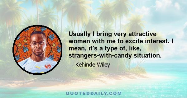 Usually I bring very attractive women with me to excite interest. I mean, it's a type of, like, strangers-with-candy situation.