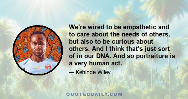 We're wired to be empathetic and to care about the needs of others, but also to be curious about others. And I think that's just sort of in our DNA. And so portraiture is a very human act.