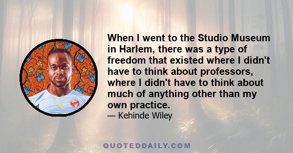 When I went to the Studio Museum in Harlem, there was a type of freedom that existed where I didn't have to think about professors, where I didn't have to think about much of anything other than my own practice.