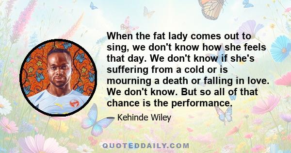 When the fat lady comes out to sing, we don't know how she feels that day. We don't know if she's suffering from a cold or is mourning a death or falling in love. We don't know. But so all of that chance is the