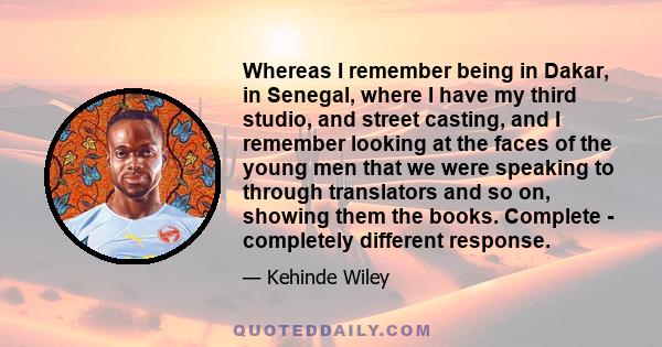 Whereas I remember being in Dakar, in Senegal, where I have my third studio, and street casting, and I remember looking at the faces of the young men that we were speaking to through translators and so on, showing them