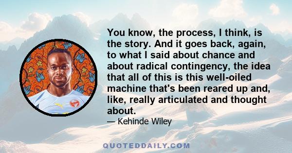 You know, the process, I think, is the story. And it goes back, again, to what I said about chance and about radical contingency, the idea that all of this is this well-oiled machine that's been reared up and, like,