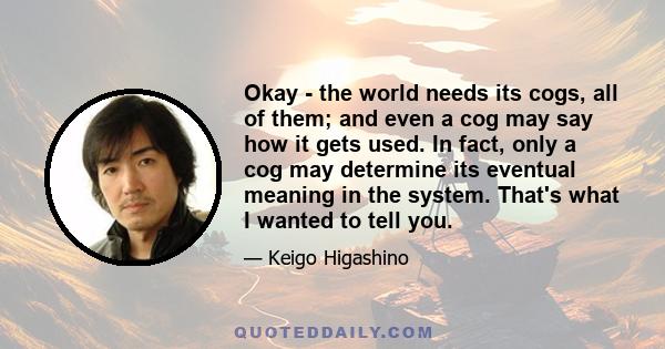 Okay - the world needs its cogs, all of them; and even a cog may say how it gets used. In fact, only a cog may determine its eventual meaning in the system. That's what I wanted to tell you.