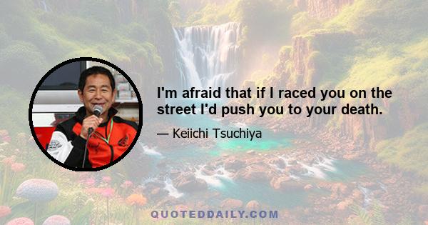 I'm afraid that if I raced you on the street I'd push you to your death.