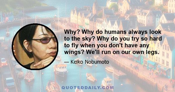 Why? Why do humans always look to the sky? Why do you try so hard to fly when you don't have any wings? We'll run on our own legs.